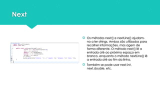 Next
 Os métodos next() e nextLine() ajudam-
no a ler strings. Ambos são utilizados para
recolher informações, mas agem de
forma diferente. O método next() lê a
entrada até ao próximo espaço em
branco, enquanto o método nextLine() lê
a entrada até ao fim da linha.
 Também se pode usar next.int,
next.double, etc.
 