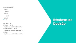 Estruturas de
Decisão
switch(condição) {
case x:
break;
case y:
break;
default:
 }
int hora = 22;
if (hora < 10) {
System.out.println("Bom dia");
} else if (hora < 18) {
System.out.println("Boa tarde");
} else {
System.out.println("Boa noite");
}
 