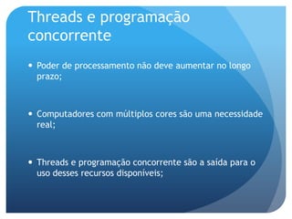 Threads e programação concorrentePoder de processamento não deve aumentar no longo prazo;Computadores com múltiplos cores são uma necessidade real;Threads e programação concorrente são a saída para o uso desses recursos disponíveis;