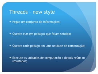 Threads – new stylePegue um conjunto de informações;Quebre elas em pedaços que falam sentido;Quebre cada pedaço em uma unidade de computação;Execute as unidades de computação e depois reúna os resultados;