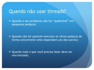 Quando não usar threads?Quando o seu problema não for “quebrável” em pequenos pedaços;Quando não for possível executar os vários pedaços de forma concorrente (eles dependem uns dos outros);Quando tudo o que você precisa fazer deve ser sincronizado;