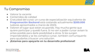 Tu Compromiso
● Valorar la vacante
● Contenidos de calidad
● Gratuidad del curso: un curso de especialización equivalente de
Programación Backend está costando actualmente $200.000
(valores aproximados a marzo de 2023).
● Valoren el lugar que están ocupando. Hay mucha gente que
quiere participar y quedó fuera. Si no van a poder cursar avisen lo
antes posible para darle posibilidad a otros. Si les surgen
imponderables y se les complica cursar, también comuníquenlo
para ayudarlos a buscar una solución.
● ¡Estamos para apoyarte en tu desarrollo profesional!
 