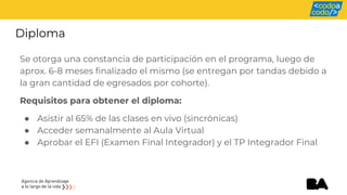 Diploma
Se otorga una constancia de participación en el programa, luego de
aprox. 6-8 meses finalizado el mismo (se entregan por tandas debido a
la gran cantidad de egresados por cohorte).
Requisitos para obtener el diploma:
● Asistir al 65% de las clases en vivo (sincrónicas)
● Acceder semanalmente al Aula Virtual
● Aprobar el EFI (Examen Final Integrador) y el TP Integrador Final
 