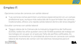 Empleo IT:
Opciones cortas de carreras con salida laboral
● “Las carreras cortas permiten una breve especialización en un campo
profesional que, aunque más reducido de lo que brindan las carreras
tradicionales, ofrece una rápida salida laboral dentro del área elegida.”
Estudiar carreras con salida laboral
● “Según datos de la Cámara de la Industria Argentina del Software
(CESSI), todos los años quedan cerca de 10.000 puestos de trabajo en
tecnología sin ocupar en el país por falta de perfiles calificados. Es
necesario incrementar la cantidad de alumnos en carreras con salida
laboral de manera de contar con los talentos necesarios para el
futuro.”
 