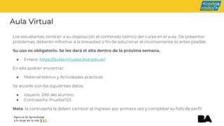 Aula Virtual
Los estudiantes tendrán a su disposición el contenido teórico del curso en el aula. De presentar
problemas, deberán informar a la brevedad a fin de solucionar el inconveniente lo antes posible.
Su uso es obligatorio. Se les dará el alta dentro de la próxima semana.
● Enlace: https://aulasvirtuales.bue.edu.ar/
En ella podrán encontrar:
● Material teórico y Actividades prácticas
Se accede con los siguientes datos:
● Usuario: DNI del alumno
● Contraseña: Prueba!123
Nota: la contraseña la deben cambiar al ingresar por primera vez y completar su foto de perfil.
 