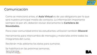Comunicación
Como se mencionó antes, el Aula Virtual es de uso obligatorio por lo que
será nuestro principal medio de contacto. La información importante
siempre irá por ahí, deberán revisar diariamente la Cartelera de
Novedades.
Para crear comunidad entre los estudiantes utilizarán también Discord:
Herramienta para intercambio de mensajes y materiales entre todos los
integrantes del curso.
Recibirán más adelante los datos para sumarse.
Se habilitará en las próximas semanas.
 