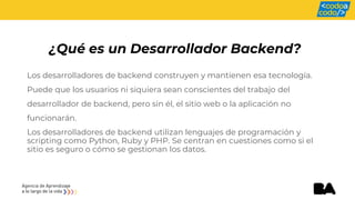 ¿Qué es un Desarrollador Backend?
Los desarrolladores de backend construyen y mantienen esa tecnología.
Puede que los usuarios ni siquiera sean conscientes del trabajo del
desarrollador de backend, pero sin él, el sitio web o la aplicación no
funcionarán.
Los desarrolladores de backend utilizan lenguajes de programación y
scripting como Python, Ruby y PHP. Se centran en cuestiones como si el
sitio es seguro o cómo se gestionan los datos.
 