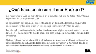 ¿Qué hace un desarrollador Backend?
Un desarrollador web backend trabaja en el servidor, la base de datos y las APIs que
hay detrás de una aplicación web.
La descripción del trabajo es diferente a la de un desarrollador frontend, pero los
dos trabajan juntos para crear un trabajo que sea funcional y fácil de usar.
Por ejemplo, un desarrollador de frontend crea una página en un sitio web con un
botón en el que un cliente puede hacer clic para recuperar datos sobre sus pedidos
anteriores.
El desarrollador backend escribiría el código que permite que el botón obtenga los
datos correctos de la base de datos. Esos datos se devuelven al frontend, donde el
desarrollador del frontend determina cómo se muestran al visitante.
 