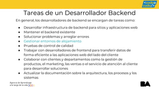 Tareas de un Desarrollador Backend
En general, los desarrolladores de backend se encargan de tareas como:
● Desarrollar infraestructura de backend para sitios y aplicaciones web
● Mantener el backend existente
● Solucionar problemas y arreglar errores
● Gestionar entornos de alojamiento
● Pruebas de control de calidad
● Trabajar con desarrolladores de frontend para transferir datos de
forma eficiente a las aplicaciones web del lado del cliente
● Colaborar con clientes y departamentos como la gestión de
productos, el marketing, las ventas o el servicio de atención al cliente
para desarrollar soluciones
● Actualizar la documentación sobre la arquitectura, los procesos y los
sistemas
 