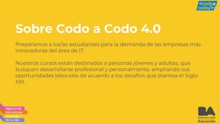 Sobre Codo a Codo 4.0
Preparamos a los/as estudiantes para la demanda de las empresas más
innovadoras del área de IT.
Nuestros cursos están destinados a personas jóvenes y adultas, que
busquen desarrollarse profesional y personalmente, ampliando sus
oportunidades laborales de acuerdo a los desafíos que plantea el Siglo
XXI.
 