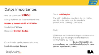 Datos importantes
Nro. de comisión: 23650
Días y horarios de la cursada on-line:
Martes y Jueves de 19 a 20:30 hs
Modalidad: Virtual
Docente: Cristian Gadea
Coordinador pedagógico del curso:
José Alejandro Zapata
Tutor: Adolfo Aybar
Función del tutor: cambios de comisión,
pedidos de baja, problemas de la
plataforma, dudas y consultas.
Mail:
(Si tienen inconvenientes para cursar en el
horario que les asignaron lo deberán
comunicar a su tutor.
La participación en
estas clases es requisito obligatorio para
poder aprobar el curso.)
 