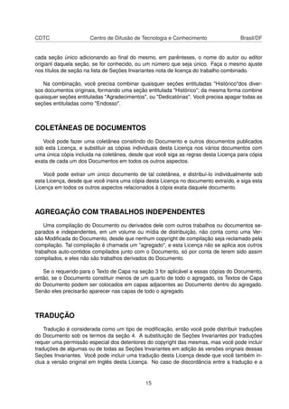 CDTC Centro de Difusão de Tecnologia e Conhecimento Brasil/DF
cada seção único adicionando ao ﬁnal do mesmo, em parênteses, o nome do autor ou editor
origianl daquela seção, se for conhecido, ou um número que seja único. Faça o mesmo ajuste
nos títulos de seção na lista de Seções Invariantes nota de licença do trabalho combinado.
Na combinação, você precisa combinar quaisquer seções entituladas "Histórico"dos diver-
sos documentos originais, formando uma seção entitulada "Histórico"; da mesma forma combine
quaisquer seções entituladas "Agradecimentos", ou "Dedicatórias". Você precisa apagar todas as
seções entituladas como "Endosso".
COLETÂNEAS DE DOCUMENTOS
Você pode fazer uma coletânea consitindo do Documento e outros documentos publicados
sob esta Licença, e substituir as cópias individuais desta Licença nos vários documentos com
uma única cópia incluida na coletânea, desde que você siga as regras desta Licença para cópia
exata de cada um dos Documentos em todos os outros aspectos.
Você pode extrair um único documento de tal coletânea, e distribuí-lo individualmente sob
esta Licença, desde que você insira uma cópia desta Licença no documento extraído, e siga esta
Licença em todos os outros aspectos relacionados à cópia exata daquele documento.
AGREGAÇÃO COM TRABALHOS INDEPENDENTES
Uma compilação do Documento ou derivados dele com outros trabalhos ou documentos se-
parados e independentes, em um volume ou mídia de distribuição, não conta como uma Ver-
são Modiﬁcada do Documento, desde que nenhum copyright de compilação seja reclamado pela
compilação. Tal compilação é chamada um "agregado", e esta Licença não se aplica aos outros
trabalhos auto-contidos compilados junto com o Documento, só por conta de terem sido assim
compilados, e eles não são trabalhos derivados do Documento.
Se o requerido para o Texto de Capa na seção 3 for aplicável a essas cópias do Documento,
então, se o Documento constituir menos de um quarto de todo o agregado, os Textos de Capa
do Documento podem ser colocados em capas adjacentes ao Documento dentro do agregado.
Senão eles precisarão aparecer nas capas de todo o agregado.
TRADUÇÃO
Tradução é considerada como um tipo de modiﬁcação, então você pode distribuir traduções
do Documento sob os termos da seção 4. A substituição de Seções Invariantes por traduções
requer uma permissão especial dos detentores do copyright das mesmas, mas você pode incluir
traduções de algumas ou de todas as Seções Invariantes em adição às versões orignais dessas
Seções Invariantes. Você pode incluir uma tradução desta Licença desde que você também in-
clua a versão original em Inglês desta Licença. No caso de discordância entre a tradução e a
15
 