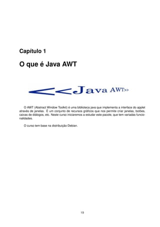 Capítulo 1
O que é Java AWT
O AWT (Abstract Window Toolkit) é uma biblioteca java que implementa a interface do applet
através de janelas. É um conjunto de recursos gráﬁcos que nos permite criar janelas, botões,
caixas de diálogos, etc. Neste curso iniciaremos a estudar este pacote, que tem variadas funcio-
nalidades.
O curso tem base na distribuição Debian.
19
 