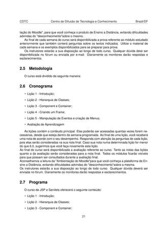 CDTC Centro de Difusão de Tecnologia e Conhecimento Brasil/DF
tação do Moodle", para que você conheça o produto de Ensino a Distância, evitando diﬁculdades
advindas do "desconhecimento"sobre o mesmo.
Ao ﬁnal de cada semana do curso será disponibilizada a prova referente ao módulo estudado
anteriormente que também conterá perguntas sobre os textos indicados. Utilize o material de
cada semana e os exemplos disponibilizados para se preparar para prova.
Os instrutores estarão a sua disposição ao longo de todo curso. Qualquer dúvida deve ser
disponibilizada no fórum ou enviada por e-mail. Diariamente os monitores darão respostas e
esclarecimentos.
2.5 Metodologia
O curso está dividido da seguinte maneira:
2.6 Cronograma
• Lição 1 - Introdução;
• Lição 2 - Hierarquia de Classes;
• Lição 3 - Component e Container;
• Lição 4 - Criando um Frame;
• Lição 5 - Manipulação de Eventos e criação de Menus;
• Avaliação de Aprendizagem
As lições contém o contéudo principal. Elas poderão ser acessadas quantas vezes forem ne-
cessárias, desde que esteja dentro da semana programada. Ao ﬁnal de uma lição, você receberá
uma nota de acordo com o seu desempenho. Responda com atenção às perguntas de cada lição,
pois elas serão consideradas na sua nota ﬁnal. Caso sua nota numa determinada lição for menor
do que 6.0, sugerimos que você faça novamente esta lição.
Ao ﬁnal do curso será disponibilizada a avaliação referente ao curso. Tanto as notas das lições
quanto a da avaliação serão consideradas para a nota ﬁnal. Todos os módulos ﬁcarão visíveis
para que possam ser consultados durante a avaliação ﬁnal.
Aconselhamos a leitura da "Ambientação do Moodle"para que você conheça a plataforma de En-
sino a Distância, evitando diﬁculdades advindas do "desconhecimento"sobre a mesma.
Os instrutores estarão a sua disposição ao longo de todo curso. Qualquer dúvida deverá ser
enviada no fórum. Diariamente os monitores darão respostas e esclarecimentos.
2.7 Programa
O curso de JSP e Servlets oferecerá o seguinte conteúdo:
• Lição 1 - Introdução;
• Lição 2 - Hierarquia de Classes;
• Lição 3 - Component e Container;
21
 