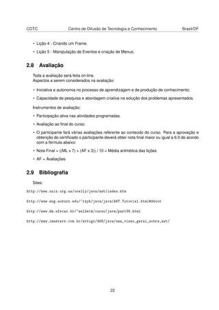 CDTC Centro de Difusão de Tecnologia e Conhecimento Brasil/DF
• Lição 4 - Criando um Frame.
• Lição 5 - Manipulação de Eventos e criação de Menus;
2.8 Avaliação
Toda a avaliação será feita on-line.
Aspectos a serem considerados na avaliação:
• Iniciativa e autonomia no processo de aprendizagem e de produção de conhecimento;
• Capacidade de pesquisa e abordagem criativa na solução dos problemas apresentados.
Instrumentos de avaliação:
• Participação ativa nas atividades programadas.
• Avaliação ao ﬁnal do curso.
• O participante fará várias avaliações referente ao conteúdo do curso. Para a aprovação e
obtenção do certiﬁcado o participante deverá obter nota ﬁnal maior ou igual a 6.0 de acordo
com a fórmula abaixo:
• Nota Final = ((ML x 7) + (AF x 3)) / 10 = Média aritmética das lições
• AF = Avaliações
2.9 Bibliograﬁa
Sites:
http://www.unix.org.ua/orelly/java/awt/index.htm
http://www.eng.auburn.edu/~rayh/java/java/AWT.Tutorial.html#About
http://www.dm.ufscar.br/~waldeck/curso/java/part36.html
http://www.imasters.com.br/artigo/468/java/uma_visao_geral_sobre_awt/
22
 