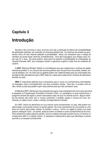 Capítulo 3
Introdução
Quando a Sun anunciou o Java, anunciou com ele a resolução do dilema de compatibilidade
de aplicações (gráﬁcas, por exemplo) em diversas plataformas. Os sistemas de janelas se apre-
sentou como um dos maiores desaﬁos à portabilidade. Antes, era necessário que o código da
interface da janela fosse reescrito completamente. Uma das linguagens que chegou para mu-
dar isso foi o Java. Na parte gráﬁca, essa parte do desaﬁo à portabilidade foi endereçado ao
"pacote"chamado AWT, que consegue manter a aparência original e rodar fora do ambiente do
usuário.
O AWT (Abstract Window Toolkit) é uma biblioteca java que implementa a interface do applet
através de janelas. É um conjunto de recursos gráﬁcos que nos permite criar janelas, botões, cai-
xas de diálogos, etc. Ao notar que os applets podem ser implementados para ser executados fora
da página web, percebemos que o AWT pode ser usado para implementar interface de aplicativos
escritos em java.
OBS: É importante salientar que é necessário para o curso um conhecimento intermediário
na linguagem Java e principalmente nos seus conceitos nativos. Para isto, no próprio sítio do
cdtc, temos cursos que podem suprir esta carência aos que não conhecem Java.
A biblioteca AWT, deﬁnida por seus pacotes java.awt e suas subclasses tais como java.awt.event,
é baseada na Programação Orientada à Eventos (POE), um paradigma no qual construimos o
programa através de regras a serem executadas cada vez que um evendo ocorre. Alguns exem-
los de eventos são clicar com o mouse, pressionar o teclado, passar o mouse em cima, etc.
Quando um deles ocorre, então o método correspondente é ativado.
Em AWT, vemos os elementos em sua maioria como componentes, ou seja, eles podem ser
adicionados numa janela (frame) ou painel (panel). No início, precisamos de uma janela ou uma
área em branco para poder colocar os botões e menus. Como um applet já possui sua área
própria (retângulo vazio - um panel), pode-se inserir os botões e outros componentes já de início.
Para subdividi-lo, basta adicionar panels. Como o método chamado quando ocorrer um evento no
componente AWT é o método ’action’, é necessário implementá-lo para que identiﬁque o evento
ocorrido e o manipule corretamente.
23
 