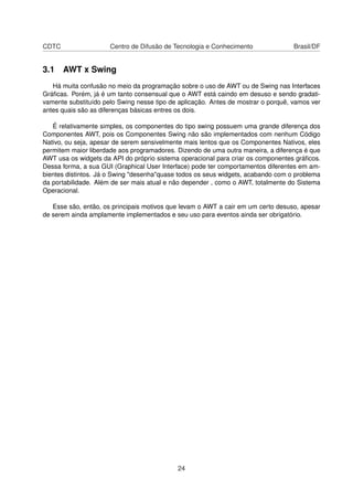 CDTC Centro de Difusão de Tecnologia e Conhecimento Brasil/DF
3.1 AWT x Swing
Há muita confusão no meio da programação sobre o uso de AWT ou de Swing nas Interfaces
Gráﬁcas. Porém, já é um tanto consensual que o AWT está caindo em desuso e sendo gradati-
vamente substituído pelo Swing nesse tipo de aplicação. Antes de mostrar o porquê, vamos ver
antes quais são as diferenças básicas entres os dois.
É relativamente simples, os componentes do tipo swing possuem uma grande diferença dos
Componentes AWT, pois os Componentes Swing não são implementados com nenhum Código
Nativo, ou seja, apesar de serem sensivelmente mais lentos que os Componentes Nativos, eles
permitem maior liberdade aos programadores. Dizendo de uma outra maneira, a diferença é que
AWT usa os widgets da API do próprio sistema operacional para criar os componentes gráﬁcos.
Dessa forma, a sua GUI (Graphical User Interface) pode ter comportamentos diferentes em am-
bientes distintos. Já o Swing "desenha"quase todos os seus widgets, acabando com o problema
da portabilidade. Além de ser mais atual e não depender , como o AWT, totalmente do Sistema
Operacional.
Esse são, então, os principais motivos que levam o AWT a cair em um certo desuso, apesar
de serem ainda amplamente implementados e seu uso para eventos ainda ser obrigatório.
24
 