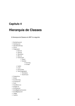 Capítulo 4
Hierarquia de Classes
A Hierarquia de Classes em AWT é a seguinte:
* BorderLayout
* CardLayout
* CheckboxGroup
* Color
* Component
o Button
o Canvas
o Checkbox
o Choice
o Container
+ Panel
+ Window
# Dialog
# Frame
o Label
o List
o Scrollbar
o TextCompoment
+ TextArea
+ TextField
* Dimension
* Event
* FileDialog
* FlowLayout
* Font
* FontMetrics
* Graphics
* GridLayout
* GridBagConstraints
* GridBagLayout
* Image
* Insets
25
 