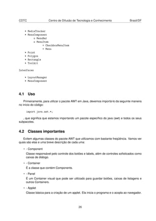 CDTC Centro de Difusão de Tecnologia e Conhecimento Brasil/DF
* MediaTracker
* MenuComponent
o MenuBar
o MenuItem
+ CheckboxMenuItem
+ Menu
* Point
* Polygon
* Rectangle
* Toolkit
Interfaces
* LayoutManager
* MenuComponent
4.1 Uso
Primeiramente, para utilizar o pacote AWT em Java, devemos importá-lo da seguinte maneira
no início do código:
import java.awt.*;
, que signiﬁca que estamos importando um pacote especíﬁco do java (awt) e todos os seus
subpacotes.
4.2 Classes importantes
Exitem algumas classes do pacote AWT que utilizamos com bastante freqüência. Vamos ver
quais são elas e uma breve descrição de cada uma:
• - Component
Classe responsável pelo controle dos botões e labels, além de controles soﬁsticados como
caixas de diálogo.
• - Container
É a classe que contém Components.
• - Panel
É um Container visual que pode ser utilizado para guardar botões, caixas de listagens e
outros Containers.
• - Applet
Classe básica para a criação de um applet. Ela inicia o programa e o acopla ao navegador.
26
 