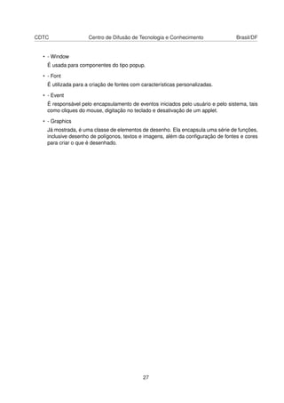CDTC Centro de Difusão de Tecnologia e Conhecimento Brasil/DF
• - Window
É usada para componentes do tipo popup.
• - Font
É utilizada para a criação de fontes com características personalizadas.
• - Event
É responsável pelo encapsulamento de eventos iniciados pelo usuário e pelo sistema, tais
como cliques do mouse, digitação no teclado e desativação de um applet.
• - Graphics
Já mostrada, é uma classe de elementos de desenho. Ela encapsula uma série de funções,
inclusive desenho de polígonos, textos e imagens, além da conﬁguração de fontes e cores
para criar o que é desenhado.
27
 