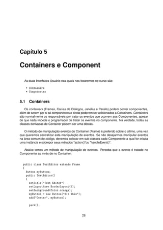 Capítulo 5
Containers e Component
As duas Interfaces-Usuário nas quais nos focaremos no curso são:
* Containers
* Componentes
5.1 Containers
Os containers (Frames, Caixas de Diálogos, Janelas e Panels) podem conter componentes,
além de serem por si só componentes e ainda poderem ser adicionados a Containers. Containers
são normalmente os responsáveis por tratar os eventos que ocorrem aos Componentes, apesar
de que nada impede o programador de tratar os eventos no componente. Na verdade, todas as
classes derivadas de Container podem ser uma destas.
O método de manipulação eventos do Container (Frame) é preferido sobre o último, uma vez
que queremos centralizar esta manipulação de eventos. Se não desejarmos manipular eventos
na área comum de código, devemos colocar em sub-classes cada Componente a qual for criada
uma instância e sobrepor seus métodos "action()"ou "handleEvent()".
Abaixo temos um método de manipulação de eventos. Perceba que o evento é tratado no
Componente ao invés de no Container:
public class TextEditor extends Frame
{
Button myButton;
public TextEditor()
{
setTitle("Text Editor")
setLayout(new BorderLayout());
setBackground(Color.orange);
myButton = new Button("Hit This");
add("Center", myButton);
pack();
28
 