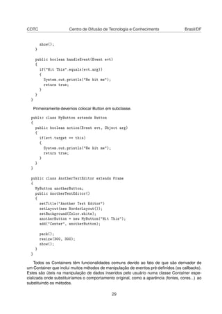 CDTC Centro de Difusão de Tecnologia e Conhecimento Brasil/DF
show();
}
public boolean handleEvent(Event evt)
{
if("Hit This".equals(evt.arg))
{
System.out.println("He hit me");
return true;
}
}
}
Primeiramente devemos colocar Button em subclasse.
public class MyButton extends Button
{
public boolean action(Event evt, Object arg)
{
if(evt.target == this)
{
System.out.println("He hit me");
return true;
}
}
}
public class AnotherTextEditor extends Frame
{
MyButton anotherButton;
public AnotherTextEditor()
{
setTitle("Another Text Editor")
setLayout(new BorderLayout());
setBackground(Color.white);
anotherButton = new MyButton("Hit This");
add("Center", anotherButton);
pack();
resize(300, 300);
show();
}
}
Todos os Containers têm funcionalidades comuns devido ao fato de que são derivador de
um Container que inclui muitos métodos de manipulação de eventos pré-deﬁnidos (os callbacks).
Estes são úteis na manipulação de dados inseridos pelo usuário numa classe Container espe-
cializada onde substituiríamos o comportamento original, como a aparência (fontes, cores...) ao
substituindo os métodos.
29
 