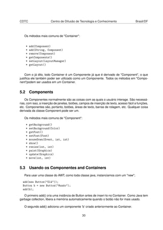 CDTC Centro de Difusão de Tecnologia e Conhecimento Brasil/DF
Os métodos mais comuns de "Container":
* add(Component)
* add(String, Component)
* remove(Component)
* getComponents()
* setLayout(LayoutManager)
* getLayout()
Com o já dito, todo Container é um Componente já que é derivado de "Component", o que
justiﬁca ele também poder ser utilizado como um Componente. Todos os métodos em "Compo-
nent"podem ser usados em um Container.
5.2 Components
Os Componentes normalmente são as coisas com as quais o usuário interage. São necessá-
rias, com isso, a inserção de janelas, botões, campos de inserção de texto, acesso fácil a funções,
etc. Componentes são, portanto, botões, áreas de texto, barras de rolagem, etc. Qualquer coisa
derivada da classe Component pode ser um.
Os métodos mais comuns de "Component":
* getBackground()
* setBackground(Color)
* getFont()
* setFont(Font)
* mouseDown(Event, int, int)
* show()
* resize(int, int)
* paint(Graphics)
* update(Graphics)
* move(int, int)
5.3 Usando os Componentes and Containers
Para usar uma classe do AWT, como toda classe java, instanciamos com um "new";
add(new Button("Olá"));
Button b = new Button("Mundo");
add(b);
O primeiro add() cria uma instância de Button antes de inserí-lo no Container. Como Java tem
garbage collection, libera a memória automaticamente quando o botão não for mais usado.
O segundo add() adiciona um componente ’b’ criado anteriormente ao Container.
30
 
