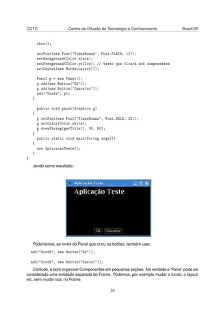 CDTC Centro de Difusão de Tecnologia e Conhecimento Brasil/DF
show();
setFont(new Font("TimesRoman", Font.PLAIN, 12));
setBackground(Color.black);
setForeground(Color.yellow); // texto que ficará nos componentes
setLayout(new BorderLayout());
Panel p = new Panel();
p.add(new Button("Ok"));
p.add(new Button("Cancelar"));
add("South", p);
}
public void paint(Graphics g)
{
g.setFont(new Font("TimesRoman", Font.BOLD, 22));
g.setColor(Color.white);
g.drawString(getTitle(), 30, 50);
}
public static void main(String args[])
{
new AplicacaoTeste();
}
}
,tendo como resultado:
Poderíamos, ao invés do Panel que criou os botões, também usar:
add("South", new Button("Ok"));
add("South", new Button("Cancel"));
Contudo, é bom organizar Componentes em pequenas seções. Na verdade o ’Panel’ pode ser
considerado uma entidade separada do Frame. Podemos, por exemplo mudar o fundo, o layout,
etc, sem mudar isso no Frame.
34
 