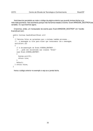 CDTC Centro de Difusão de Tecnologia e Conhecimento Brasil/DF
Você deve ter percebido ao rodar o código da página anterior que quando tentava fechar a ja-
nela nada acontecia. Isso aconteceu porque não havíamos tratado o Evento: Event.WINDOW_DESTROY(stat
variable). É o que faremos agora.
Criaremos, então, um manipulador de evento para ’Event.WINDOW_DESTROY’ em ’handle-
Event(Event evt)’.
public boolean handleEvent(Event evt)
{
// Retorna falso se quisermos que o sistema também processe...
//...a mensagem ou true para dizer que terminamos com a mensagem.
switch(evt.id)
{
// A documentação de Event.WINDOW_DESTROY...
// ...pode ser encontrada nas classes 'Event'
case Event.WINDOW_DESTROY:
{
System.exit(0);
return true;
}
default:
} return false;
}
Insira o código anterior no exemplo e veja se a janela fecha.
35
 