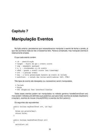 Capítulo 7
Manipulação Eventos
Na lição anterior, percebemos que necessitávamos manipular o evento de fechar a janela, já
que não acontecia nada se não o tivessemos feito. Parecia complicado, mas manipular eventos é
relativamente simples.
O que cada evento contém:
* id - identificação
* target - objeto em que o evento ocorre
* arg - argumento qualquer
* x, y - coordenadas x,y do evento
* when - quando o evento ocorre (seu timestamp)
* evt - o próximo evento
* key - a tecla pressionada durante um evento do teclado
* modifiers - o estado das teclas modificadoras (ALT, CTRL)
Três tipos de evento são desejados (ou necessários) serem manipulados.
* Teclado
* Mouse
* GUI (Graphical User Interface)/Janelas
Todos esses eventos podem ser manipulados no método genérico handleEvent(Event evt)
mas existem métodos pré-deﬁnidos que podemos usar para tratar eventos do teclado (keyDown()
e keyUp()), eventos do mouse (mouseXXXX()) e eventos da GUI (action()):
Os seguintes são equivalentes:
public boolean keyDown(Event evt, int key)
{
Sytem.out.println(key);
return false;
}
public boolean handleEvent(Event evt)
{
switch(evt.id)
36
 