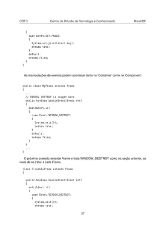 CDTC Centro de Difusão de Tecnologia e Conhecimento Brasil/DF
{
case Event.KEY_PRESS:
{
System.out.println(evt.key);
return true;
}
default:
return false;
}
}
As manipulações de eventos podem acontecer tanto no ’Container’ como no ’Component’.
public class MyFrame extends Frame
{
....
// WINDOW_DESTROY is caught here
public boolean handleEvent(Event evt)
{
switch(evt.id)
{
case Event.WINDOW_DESTROY:
{
System.exit(0);
return true;
}
default:
return false;
}
}
...
}
O próximo exemplo extende Frame e trata WINDOW_DESTROY, como na seção anterior, ao
invés de re-tratar a cada Frame.
class ClosableFrame extends Frame
{
public boolean handleEvent(Event evt)
{
switch(evt.id)
{
case Event.WINDOW_DESTROY:
{
System.exit(0);
return true;
37
 
