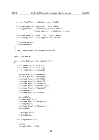 CDTC Centro de Difusão de Tecnologia e Conhecimento Brasil/DF
m = new Menu("Help"); //Barra primária "Help"
m.add(new MenuItem("Help!!")); //Botão "Help"
m.addSeparator(); //adiciona um separador entre a
//parte anterior e a posterior do menu.
m.add(new MenuItem("About...")); //Botão "About"
mbar.add(m); //Finaliza a segunda barra de menu.
// Mudança Recente
setMenuBar(mbar);
}
O código anterior adicionado o menu ﬁcaria assim:
import java.awt.*;
public class AplicacaoTeste extends Frame
{
static final int H_SIZE = 300;
static final int V_SIZE = 200;
private void InitializeMenus()
{
MenuBar mbar = new MenuBar();
Menu m = new Menu("Arquivo");
m.add(new MenuItem("Novo"));
m.add(new MenuItem("Abrir"));
m.add(new MenuItem("Salvar"));
m.add(new MenuItem("Salvar Como"));
m.add(new MenuItem("Imprimir"));
m.addSeparator();
m.add(new MenuItem("Sair"));
mbar.add(m);
m = new Menu("Help");
m.add(new MenuItem("Help!!"));
m.addSeparator();
m.add(new MenuItem("About..."));
mbar.add(m);
// Mudança Recente
setMenuBar(mbar);
}
public AplicacaoTeste()
{
pack();
resize(H_SIZE, V_SIZE);
39
 