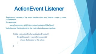 ActionEvent Listener
Register an instance of the event handler class as a listener on one or more
components.
For example:
someComponent.addActionListner(instanceOfMyClass)
Include code that implements the methods in listener interface.
Public void actionPerformed(ActionEvent e){
If(e.getSource()==someComponent(){
//code that reacts to the action
}
}
 