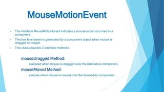 MouseMotionEvent
• The interface MouseMotionEvent indicates a mouse action occurred in a
component.
• This low level event is generated by a component object when mouse is
dragged or moved.
• This class provides 2 interface methods:
mouseDragged Method:
executed when mouse is dragged over the listened-to component..
mouseMoved Method:
execute when mouse is moved over the listened-to component...
 