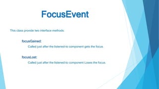 FocusEvent
This class provide two interface methods:
focusGained:
Called just after the listened-to component gets the focus.
focusLost:
Called just after the listened-to component Loses the focus.
 