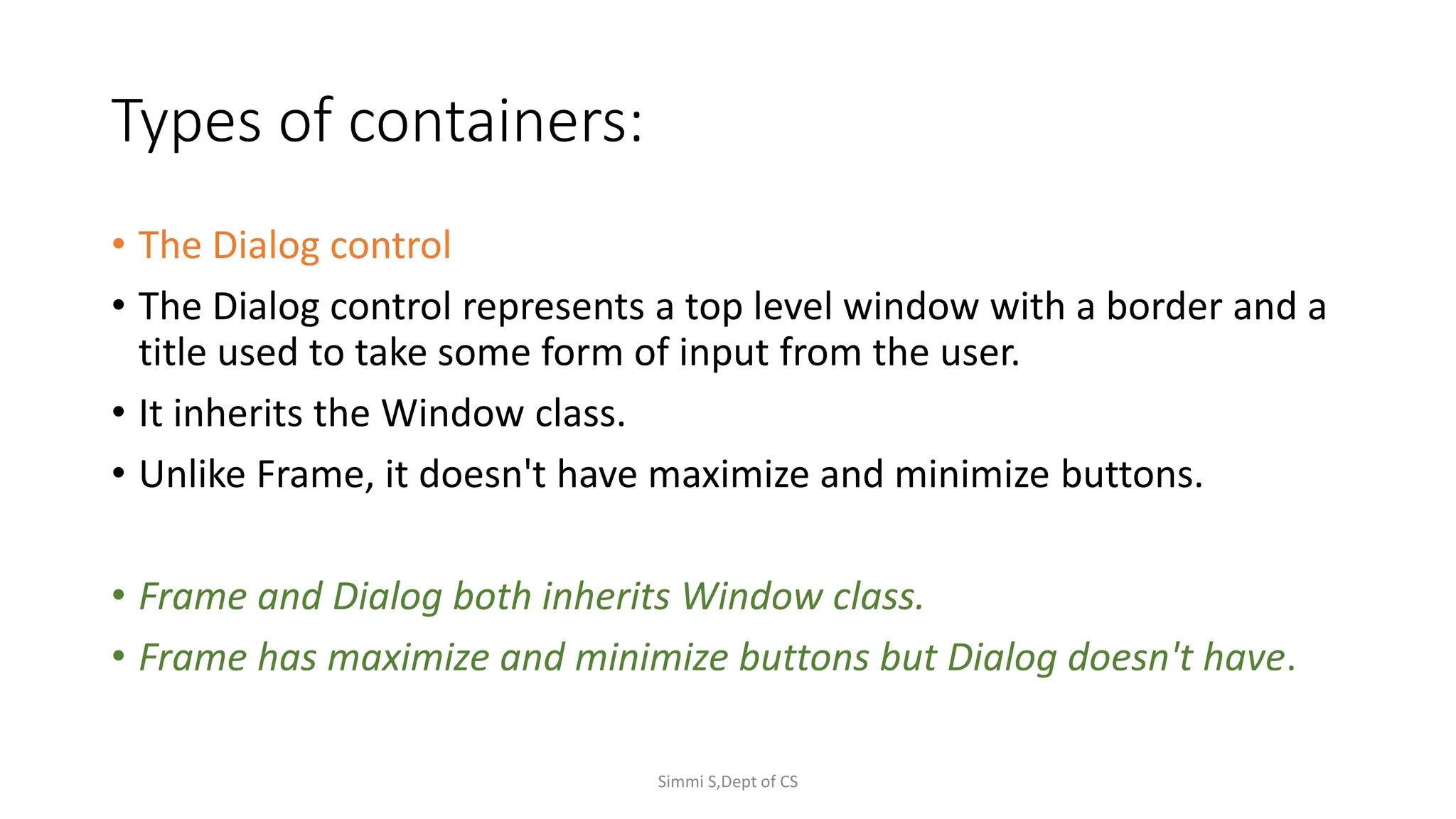 Types of containers:
• The Dialog control
• The Dialog control represents a top level window with a border and a
title used to take some form of input from the user.
• It inherits the Window class.
• Unlike Frame, it doesn't have maximize and minimize buttons.
• Frame and Dialog both inherits Window class.
• Frame has maximize and minimize buttons but Dialog doesn't have.
Simmi S,Dept of CS
 