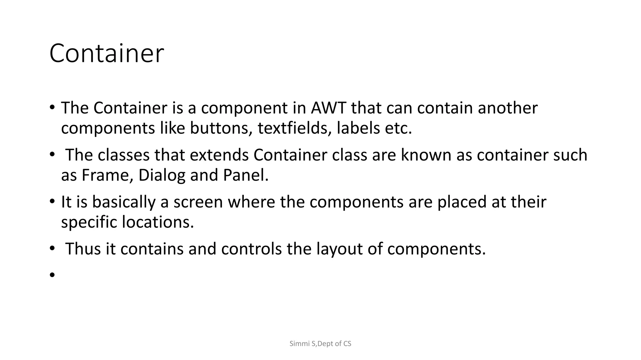 Container
• The Container is a component in AWT that can contain another
components like buttons, textfields, labels etc.
• The classes that extends Container class are known as container such
as Frame, Dialog and Panel.
• It is basically a screen where the components are placed at their
specific locations.
• Thus it contains and controls the layout of components.
•
Simmi S,Dept of CS
 