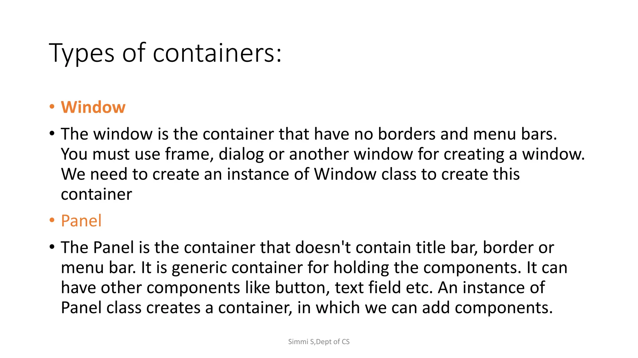 Types of containers:
• Window
• The window is the container that have no borders and menu bars.
You must use frame, dialog or another window for creating a window.
We need to create an instance of Window class to create this
container
• Panel
• The Panel is the container that doesn't contain title bar, border or
menu bar. It is generic container for holding the components. It can
have other components like button, text field etc. An instance of
Panel class creates a container, in which we can add components.
Simmi S,Dept of CS
 
