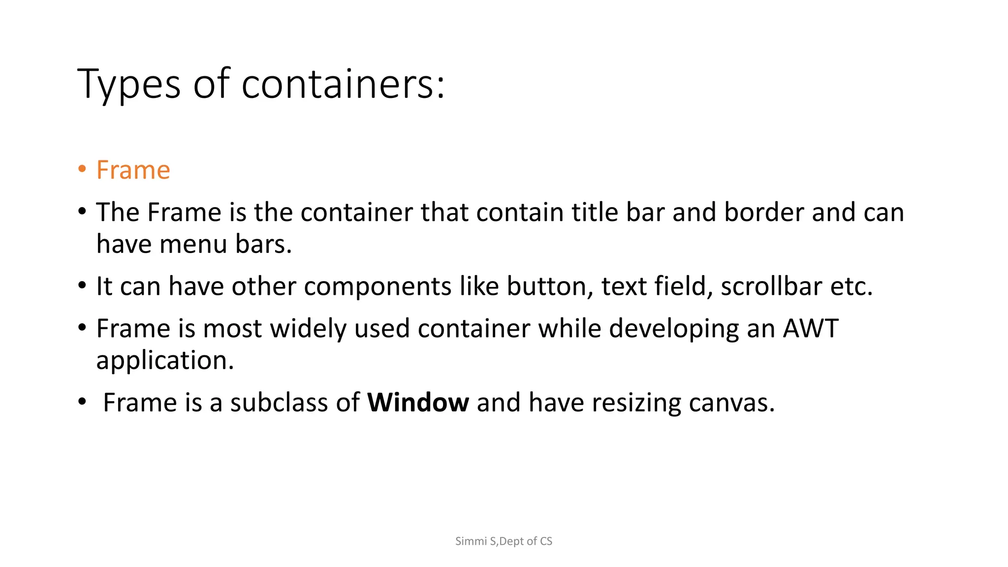 Types of containers:
• Frame
• The Frame is the container that contain title bar and border and can
have menu bars.
• It can have other components like button, text field, scrollbar etc.
• Frame is most widely used container while developing an AWT
application.
• Frame is a subclass of Window and have resizing canvas.
Simmi S,Dept of CS
 