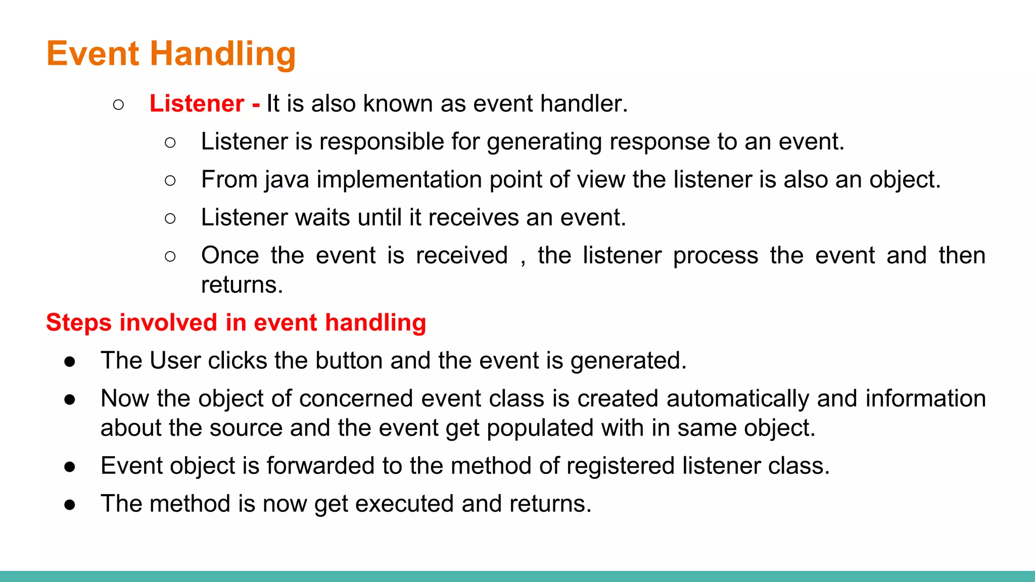 Event Handling
○ Listener - It is also known as event handler.
○ Listener is responsible for generating response to an event.
○ From java implementation point of view the listener is also an object.
○ Listener waits until it receives an event.
○ Once the event is received , the listener process the event and then
returns.
Steps involved in event handling
● The User clicks the button and the event is generated.
● Now the object of concerned event class is created automatically and information
about the source and the event get populated with in same object.
● Event object is forwarded to the method of registered listener class.
● The method is now get executed and returns.
 