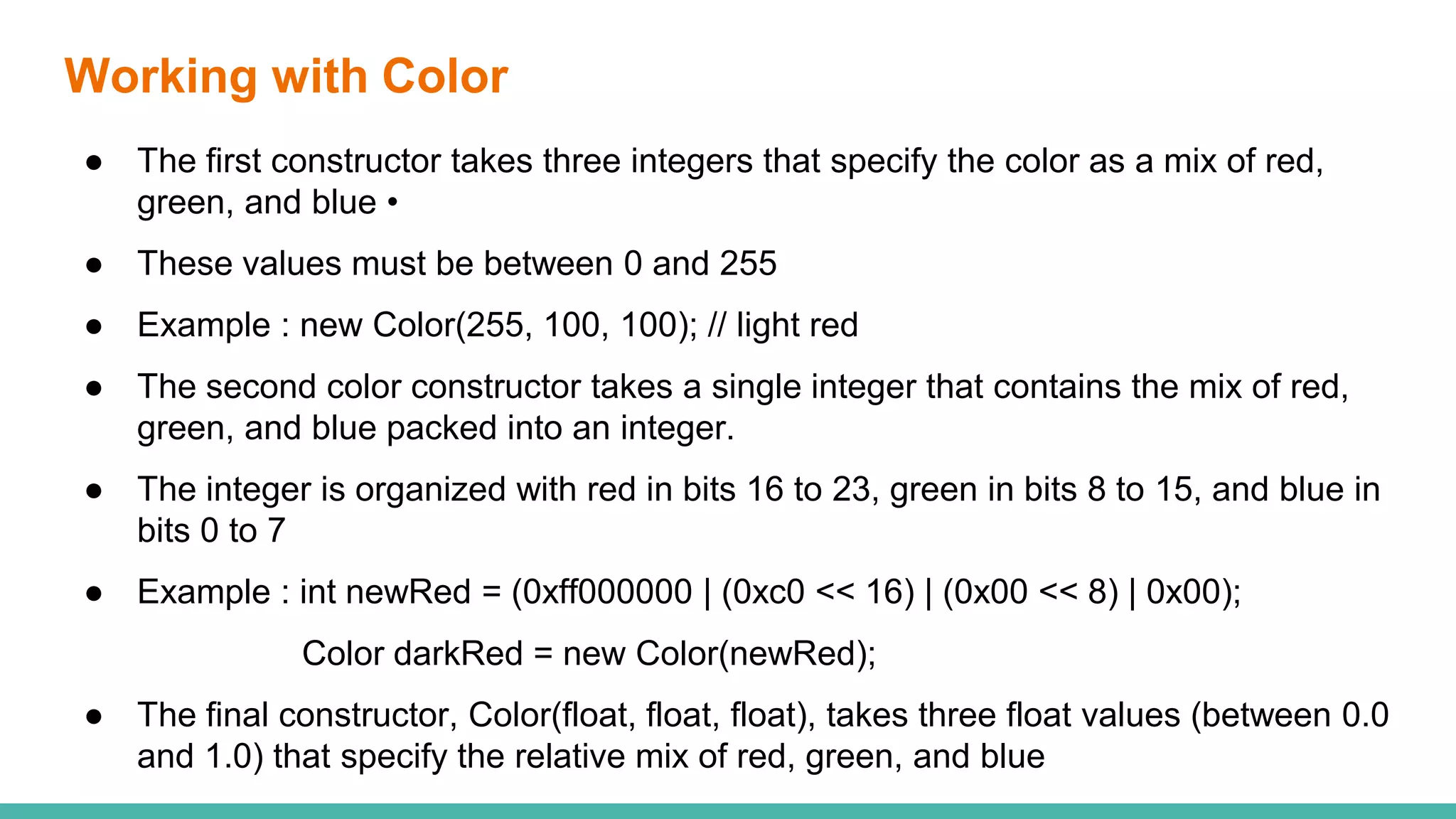 Working with Color
● The first constructor takes three integers that specify the color as a mix of red,
green, and blue •
● These values must be between 0 and 255
● Example : new Color(255, 100, 100); // light red
● The second color constructor takes a single integer that contains the mix of red,
green, and blue packed into an integer.
● The integer is organized with red in bits 16 to 23, green in bits 8 to 15, and blue in
bits 0 to 7
● Example : int newRed = (0xff000000 | (0xc0 << 16) | (0x00 << 8) | 0x00);
Color darkRed = new Color(newRed);
● The final constructor, Color(float, float, float), takes three float values (between 0.0
and 1.0) that specify the relative mix of red, green, and blue
 