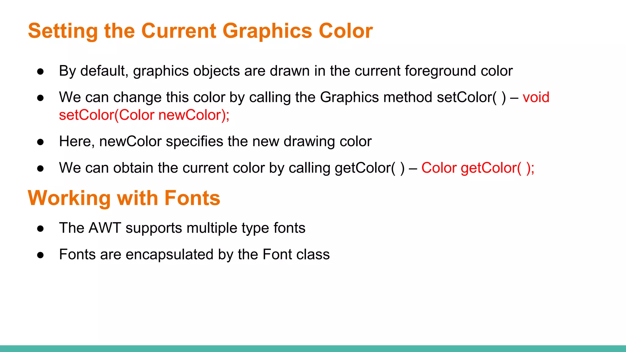 Setting the Current Graphics Color
● By default, graphics objects are drawn in the current foreground color
● We can change this color by calling the Graphics method setColor( ) – void
setColor(Color newColor);
● Here, newColor specifies the new drawing color
● We can obtain the current color by calling getColor( ) – Color getColor( );
Working with Fonts
● The AWT supports multiple type fonts
● Fonts are encapsulated by the Font class
 