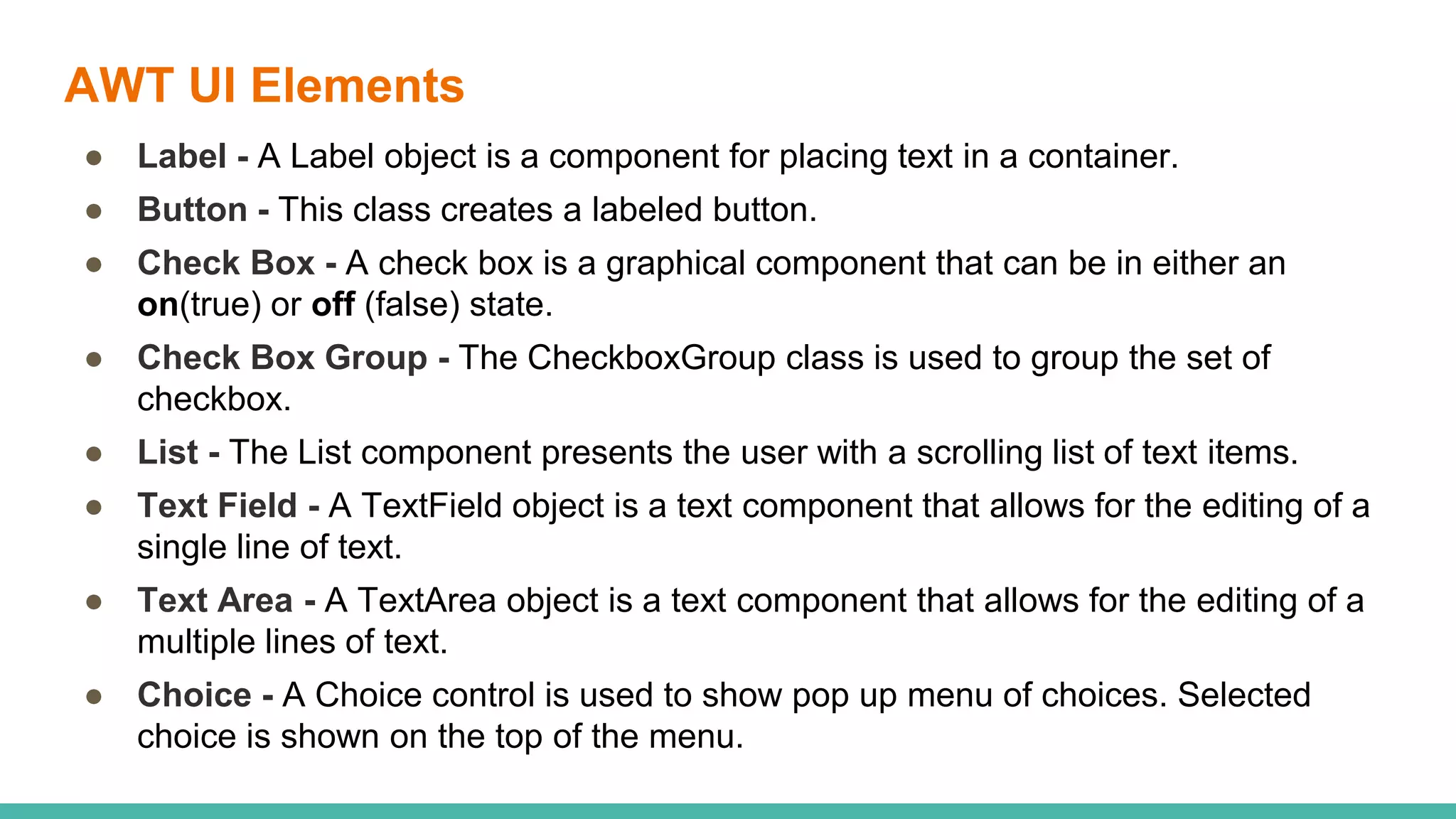 AWT UI Elements
● Label - A Label object is a component for placing text in a container.
● Button - This class creates a labeled button.
● Check Box - A check box is a graphical component that can be in either an
on(true) or off (false) state.
● Check Box Group - The CheckboxGroup class is used to group the set of
checkbox.
● List - The List component presents the user with a scrolling list of text items.
● Text Field - A TextField object is a text component that allows for the editing of a
single line of text.
● Text Area - A TextArea object is a text component that allows for the editing of a
multiple lines of text.
● Choice - A Choice control is used to show pop up menu of choices. Selected
choice is shown on the top of the menu.
 