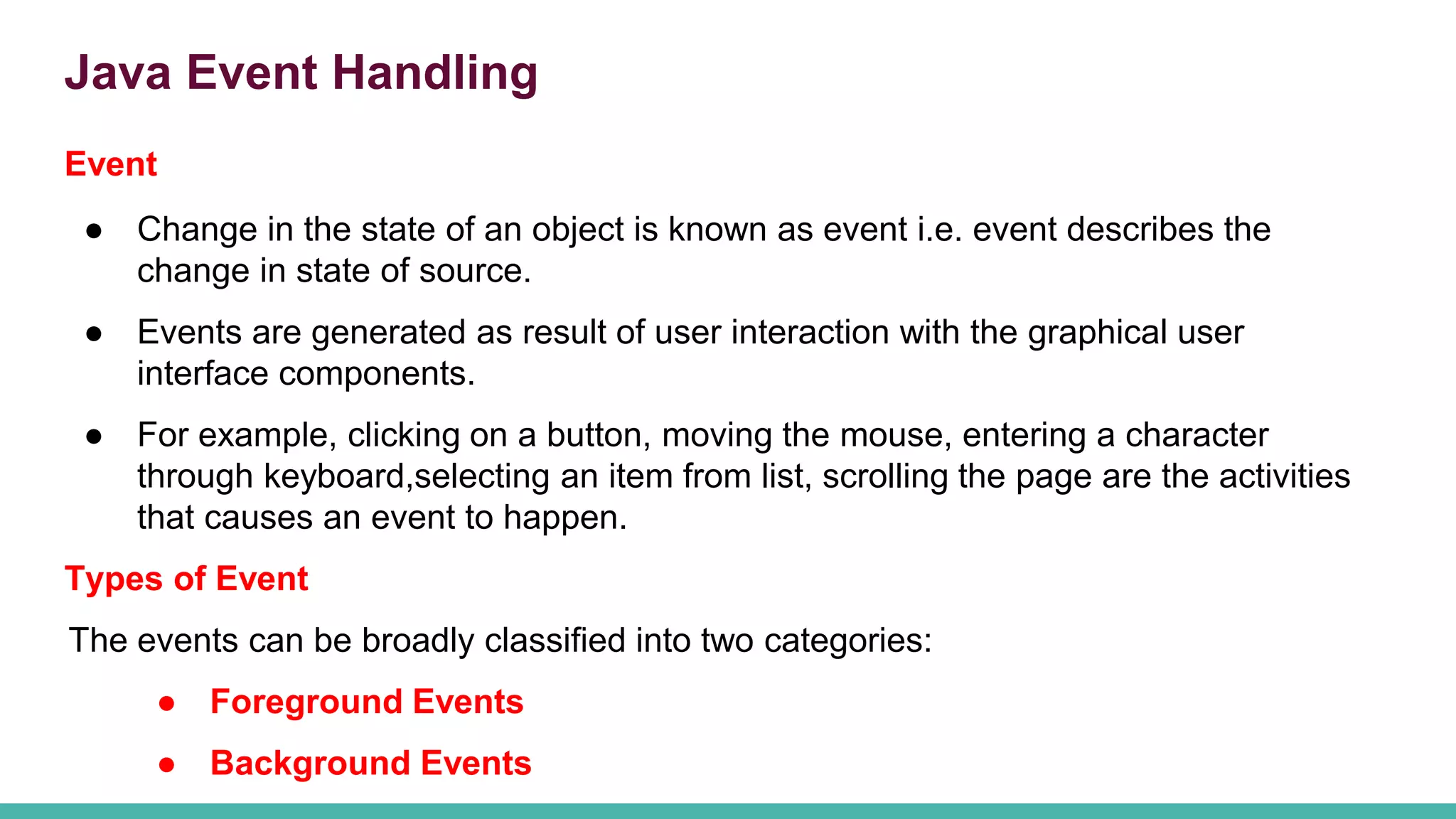 Java Event Handling
Event
● Change in the state of an object is known as event i.e. event describes the
change in state of source.
● Events are generated as result of user interaction with the graphical user
interface components.
● For example, clicking on a button, moving the mouse, entering a character
through keyboard,selecting an item from list, scrolling the page are the activities
that causes an event to happen.
Types of Event
The events can be broadly classified into two categories:
● Foreground Events
● Background Events
 