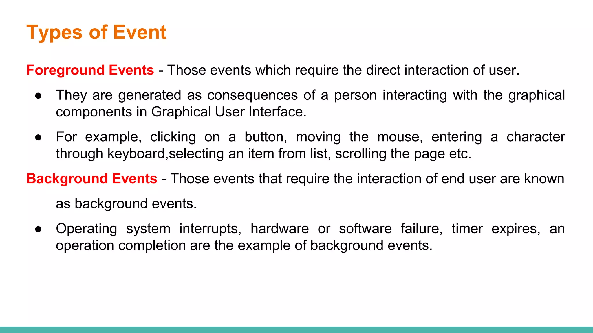 Types of Event
Foreground Events - Those events which require the direct interaction of user.
● They are generated as consequences of a person interacting with the graphical
components in Graphical User Interface.
● For example, clicking on a button, moving the mouse, entering a character
through keyboard,selecting an item from list, scrolling the page etc.
Background Events - Those events that require the interaction of end user are known
as background events.
● Operating system interrupts, hardware or software failure, timer expires, an
operation completion are the example of background events.
 