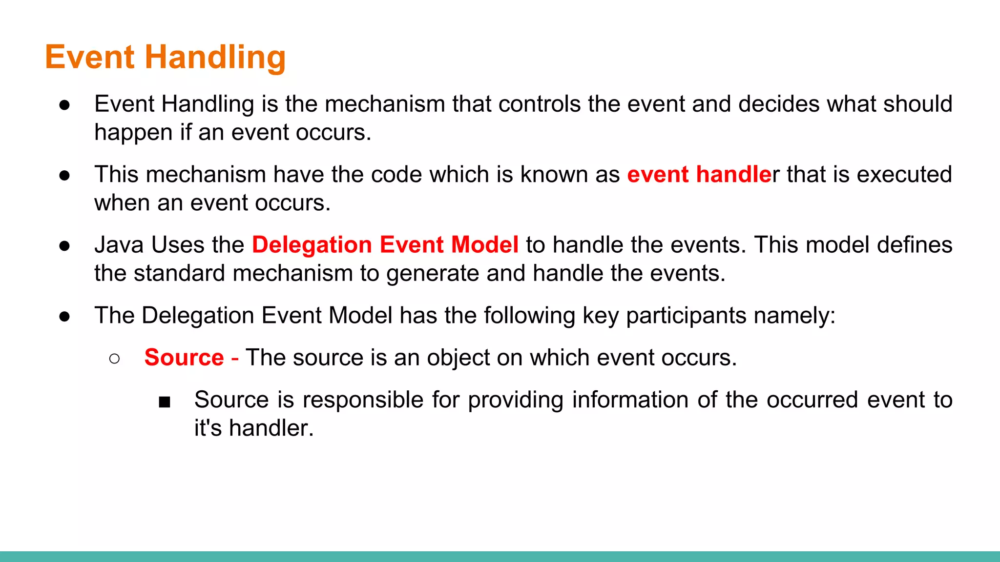 Event Handling
● Event Handling is the mechanism that controls the event and decides what should
happen if an event occurs.
● This mechanism have the code which is known as event handler that is executed
when an event occurs.
● Java Uses the Delegation Event Model to handle the events. This model defines
the standard mechanism to generate and handle the events.
● The Delegation Event Model has the following key participants namely:
○ Source - The source is an object on which event occurs.
■ Source is responsible for providing information of the occurred event to
it's handler.
 