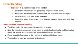 Event Handling
○ Listener - It is also known as event handler.
○ Listener is responsible for generating response to an event.
○ From java implementation point of view the listener is also an object.
○ Listener waits until it receives an event.
○ Once the event is received , the listener process the event and then
returns.
Steps involved in event handling
● The User clicks the button and the event is generated.
● Now the object of concerned event class is created automatically and information
about the source and the event get populated with in same object.
● Event object is forwarded to the method of registered listener class.
● The method is now get executed and returns.
 