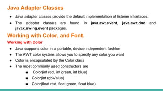 Java Adapter Classes
● Java adapter classes provide the default implementation of listener interfaces.
● The adapter classes are found in java.awt.event, java.awt.dnd and
javax.swing.event packages.
Working with Color, and Font.
Working with Color
● Java supports color in a portable, device independent fashion
● The AWT color system allows you to specify any color you want
● Color is encapsulated by the Color class
● The most commonly used constructors are
■ Color(int red, int green, int blue)
■ Color(int rgbValue)
■ Color(float red, float green, float blue)
 