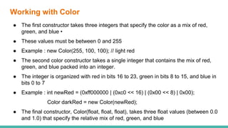 Working with Color
● The first constructor takes three integers that specify the color as a mix of red,
green, and blue •
● These values must be between 0 and 255
● Example : new Color(255, 100, 100); // light red
● The second color constructor takes a single integer that contains the mix of red,
green, and blue packed into an integer.
● The integer is organized with red in bits 16 to 23, green in bits 8 to 15, and blue in
bits 0 to 7
● Example : int newRed = (0xff000000 | (0xc0 << 16) | (0x00 << 8) | 0x00);
Color darkRed = new Color(newRed);
● The final constructor, Color(float, float, float), takes three float values (between 0.0
and 1.0) that specify the relative mix of red, green, and blue
 