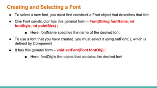 Creating and Selecting a Font
● To select a new font, you must first construct a Font object that describes that font
● One Font constructor has this general form – Font(String fontName, int
fontStyle, int pointSize) ;
■ Here, fontName specifies the name of the desired font
● To use a font that you have created, you must select it using setFont( ), which is
defined by Component
● It has this general form – void setFont(Font fontObj) ;
■ Here, fontObj is the object that contains the desired font
 